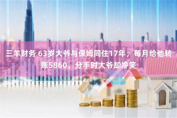 三羊财务 63岁大爷与保姆同住17年，每月给他转账5860，分手时大爷却冷笑