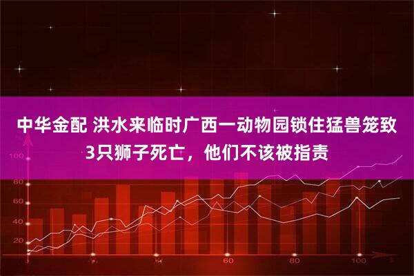 中华金配 洪水来临时广西一动物园锁住猛兽笼致3只狮子死亡，他们不该被指责