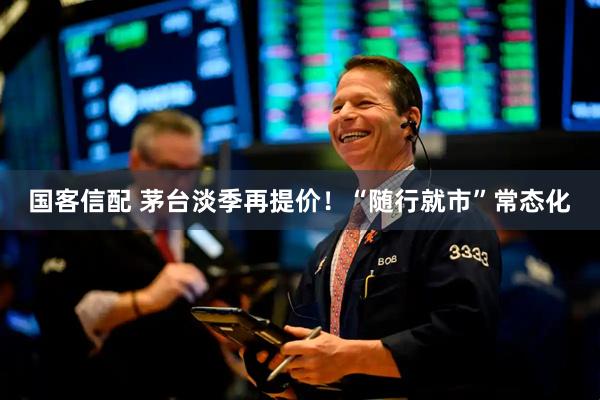 国客信配 茅台淡季再提价！“随行就市”常态化