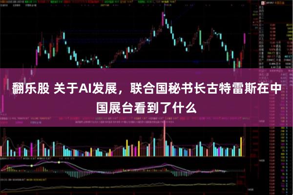 翻乐股 关于AI发展，联合国秘书长古特雷斯在中国展台看到了什么