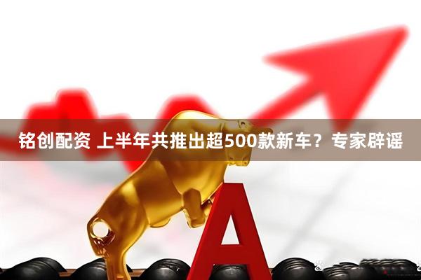 铭创配资 上半年共推出超500款新车？专家辟谣
