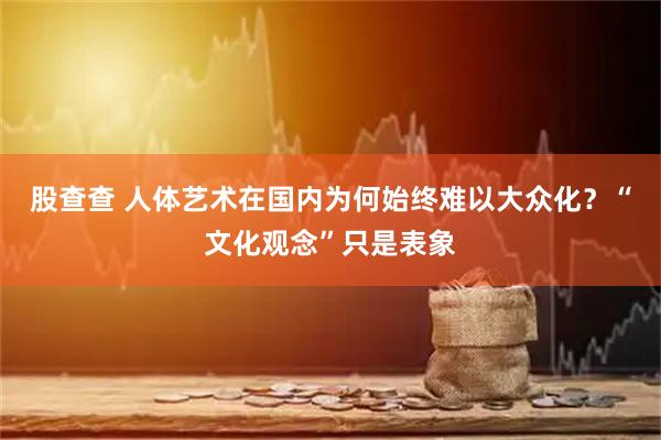 股查查 人体艺术在国内为何始终难以大众化？“文化观念”只是表象