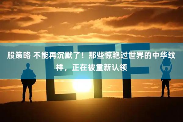 股策略 不能再沉默了！那些惊艳过世界的中华纹样，正在被重新认领