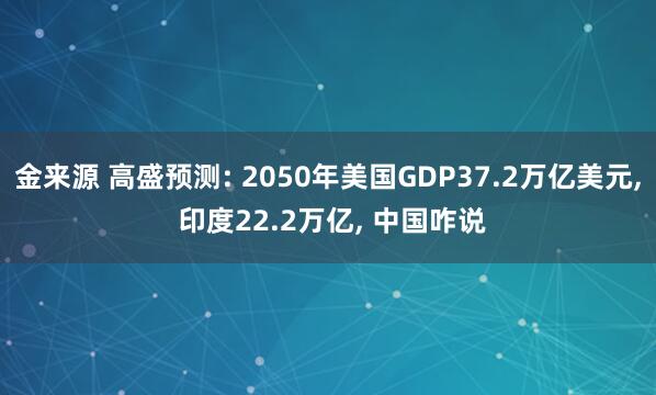 金来源 高盛预测: 2050年美国GDP37.2万亿美元, 印度22.2万亿, 中国咋说